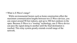 • What is Z-Wave’s range?
While environmental factors such as home construction affect the
maximum communication lengths between two Z-Wave devices, you
can expect around 90 feet indoors, and up to 300 feet outdoors in the
open. Because Z-Wave is a “routing” technology, one Z-Wave device
can pass the signal along to another until the final destination is
reached. This relay system greatly extends overall range of the
network.
 