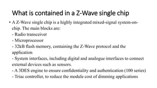What is contained in a Z-Wave single chip
• A Z-Wave single chip is a highly integrated mixed-signal system-on-
chip. The main blocks are:
- Radio transceiver
- Microprocessor
- 32kB flash memory, containing the Z-Wave protocol and the
application
- System interfaces, including digital and analogue interfaces to connect
external devices such as sensors.
- A 3DES engine to ensure confidentiality and authentication (100 series)
- Triac controller, to reduce the module cost of dimming applications
 