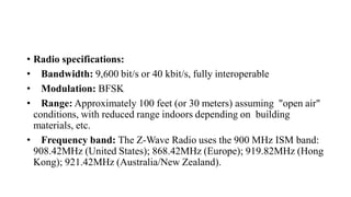 • Radio specifications:
• Bandwidth: 9,600 bit/s or 40 kbit/s, fully interoperable
• Modulation: BFSK
• Range: Approximately 100 feet (or 30 meters) assuming "open air"
conditions, with reduced range indoors depending on building
materials, etc.
• Frequency band: The Z-Wave Radio uses the 900 MHz ISM band:
908.42MHz (United States); 868.42MHz (Europe); 919.82MHz (Hong
Kong); 921.42MHz (Australia/New Zealand).
 