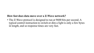 How fast does data move over a Z-Wave network?
• The Z-Wave protocol is designed to run at 9600 bits per second. A
typical control instruction to switch or dim a light is only a few bytes
in length, and so response times are very fast.
 
