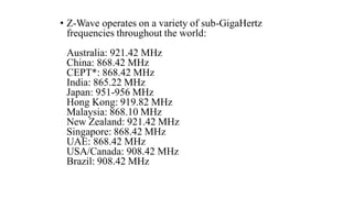 • Z-Wave operates on a variety of sub-GigaHertz
frequencies throughout the world:
Australia: 921.42 MHz
China: 868.42 MHz
CEPT*: 868.42 MHz
India: 865.22 MHz
Japan: 951-956 MHz
Hong Kong: 919.82 MHz
Malaysia: 868.10 MHz
New Zealand: 921.42 MHz
Singapore: 868.42 MHz
UAE: 868.42 MHz
USA/Canada: 908.42 MHz
Brazil: 908.42 MHz
 