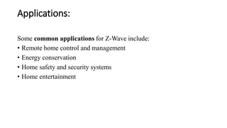 Applications:
Some common applications for Z-Wave include:
• Remote home control and management
• Energy conservation
• Home safety and security systems
• Home entertainment
 