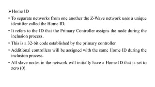 ➢Home ID
• To separate networks from one another the Z-Wave network uses a unique
identifier called the Home ID.
• It refers to the ID that the Primary Controller assigns the node during the
inclusion process.
• This is a 32-bit code established by the primary controller.
• Additional controllers will be assigned with the same Home ID during the
inclusion process.
• All slave nodes in the network will initially have a Home ID that is set to
zero (0).
 
