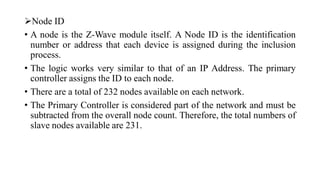 ➢Node ID
• A node is the Z-Wave module itself. A Node ID is the identification
number or address that each device is assigned during the inclusion
process.
• The logic works very similar to that of an IP Address. The primary
controller assigns the ID to each node.
• There are a total of 232 nodes available on each network.
• The Primary Controller is considered part of the network and must be
subtracted from the overall node count. Therefore, the total numbers of
slave nodes available are 231.
 