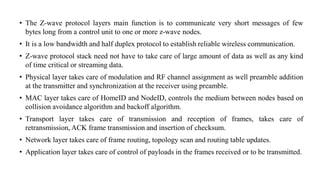 • The Z-wave protocol layers main function is to communicate very short messages of few
bytes long from a control unit to one or more z-wave nodes.
• It is a low bandwidth and half duplex protocol to establish reliable wireless communication.
• Z-wave protocol stack need not have to take care of large amount of data as well as any kind
of time critical or streaming data.
• Physical layer takes care of modulation and RF channel assignment as well preamble addition
at the transmitter and synchronization at the receiver using preamble.
• MAC layer takes care of HomeID and NodeID, controls the medium between nodes based on
collision avoidance algorithm and backoff algorithm.
• Transport layer takes care of transmission and reception of frames, takes care of
retransmission, ACK frame transmission and insertion of checksum.
• Network layer takes care of frame routing, topology scan and routing table updates.
• Application layer takes care of control of payloads in the frames received or to be transmitted.
 
