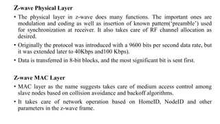 Z-wave Physical Layer
• The physical layer in z-wave does many functions. The important ones are
modulation and coding as well as insertion of known pattern(‘preamble’) used
for synchronization at receiver. It also takes care of RF channel allocation as
desired.
• Originally the protocol was introduced with a 9600 bits per second data rate, but
it was extended later to 40Kbps and100 Kbps).
• Data is transferred in 8-bit blocks, and the most significant bit is sent first.
Z-wave MAC Layer
• MAC layer as the name suggests takes care of medium access control among
slave nodes based on collision avoidance and backoff algorithms.
• It takes care of network operation based on HomeID, NodeID and other
parameters in the z-wave frame.
 
