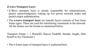 Z-wave Transport Layer
• Z-Wave transport layer is mainly responsible for retransmission,
packet acknowledgment, waking up low power network nodes and
packet origin authentication.
• The z-wave transport layer (or transfer layer) consists of four basic
frame types. These are used for transferring commands in the network.
All the frames use the format as mentioned below.
Transport Frame = { HomeID, Source NodeID, Header, length, Data
byte(0 to X), Checksum }
• The 4 frame types of transport layer is explained here.
 