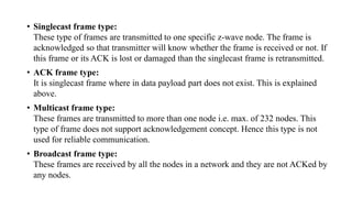 • Singlecast frame type:
These type of frames are transmitted to one specific z-wave node. The frame is
acknowledged so that transmitter will know whether the frame is received or not. If
this frame or its ACK is lost or damaged than the singlecast frame is retransmitted.
• ACK frame type:
It is singlecast frame where in data payload part does not exist. This is explained
above.
• Multicast frame type:
These frames are transmitted to more than one node i.e. max. of 232 nodes. This
type of frame does not support acknowledgement concept. Hence this type is not
used for reliable communication.
• Broadcast frame type:
These frames are received by all the nodes in a network and they are not ACKed by
any nodes.
 