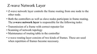 Z-wave Network Layer
• Z-wave network layer controls the frame routing from one node to the
other node.
• Both the controllers as well as slave nodes participate in frame routing.
The z-wave network layer is responsible for the following tasks:
• Transmission of a frame with correct repeater list
• Scanning of network topology
• Maintenance of routing table in the controller
• z-wave routing layer consists of two kinds of frames. These are used
when repetition of frames become necessary.
 
