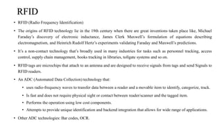 RFID
• RFID (Radio Frequency Identification)
• The origins of RFID technology lie in the 19th century when there are great inventions taken place like, Michael
Faraday’s discovery of electronic inductance, James Clerk Maxwell’s formulation of equations describing
electromagnetism, and Heinrich Rudolf Hertz’s experiments validating Faraday and Maxwell’s predictions.
• It’s a non-contact technology that’s broadly used in many industries for tasks such as personnel tracking, access
control, supply chain management, books tracking in libraries, tollgate systems and so on.
• RFID tags are microchips that attach to an antenna and are designed to receive signals from tags and send Signals to
RFID readers.
• An ADC (Automated Data Collection) technology that:
• uses radio-frequency waves to transfer data between a reader and a movable item to identify, categorize, track.
• Is fast and does not require physical sight or contact between reader/scanner and the tagged item.
• Performs the operation using low cost components.
• Attempts to provide unique identification and backend integration that allows for wide range of applications.
• Other ADC technologies: Bar codes, OCR.
 