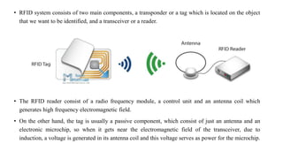 • RFID system consists of two main components, a transponder or a tag which is located on the object
that we want to be identified, and a transceiver or a reader.
• The RFID reader consist of a radio frequency module, a control unit and an antenna coil which
generates high frequency electromagnetic field.
• On the other hand, the tag is usually a passive component, which consist of just an antenna and an
electronic microchip, so when it gets near the electromagnetic field of the transceiver, due to
induction, a voltage is generated in its antenna coil and this voltage serves as power for the microchip.
 