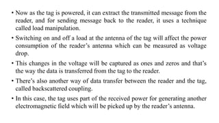 • Now as the tag is powered, it can extract the transmitted message from the
reader, and for sending message back to the reader, it uses a technique
called load manipulation.
• Switching on and off a load at the antenna of the tag will affect the power
consumption of the reader’s antenna which can be measured as voltage
drop.
• This changes in the voltage will be captured as ones and zeros and that’s
the way the data is transferred from the tag to the reader.
• There’s also another way of data transfer between the reader and the tag,
called backscattered coupling.
• In this case, the tag uses part of the received power for generating another
electromagnetic field which will be picked up by the reader’s antenna.
 