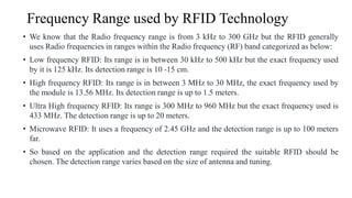 Frequency Range used by RFID Technology
• We know that the Radio frequency range is from 3 kHz to 300 GHz but the RFID generally
uses Radio frequencies in ranges within the Radio frequency (RF) band categorized as below:
• Low frequency RFID: Its range is in between 30 kHz to 500 kHz but the exact frequency used
by it is 125 kHz. Its detection range is 10 -15 cm.
• High frequency RFID: Its range is in between 3 MHz to 30 MHz, the exact frequency used by
the module is 13.56 MHz. Its detection range is up to 1.5 meters.
• Ultra High frequency RFID: Its range is 300 MHz to 960 MHz but the exact frequency used is
433 MHz. The detection range is up to 20 meters.
• Microwave RFID: It uses a frequency of 2.45 GHz and the detection range is up to 100 meters
far.
• So based on the application and the detection range required the suitable RFID should be
chosen. The detection range varies based on the size of antenna and tuning.
 