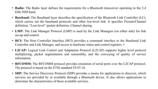 • Radio: The Radio layer defines the requirements for a Bluetooth transceiver operating in the 2.4
GHz ISM band.
• Baseband: The Baseband layer describes the specification of the Bluetooth Link Controller (LC),
which carries out the baseband protocols and other low-level link. It specifies Piconet/Channel
definition, “Low-level” packet definition, Channel sharing
• LMP: The Link Manager Protocol (LMP) is used by the Link Managers (on either side) for link
set-up and control.
• HCI: The Host Controller Interface (HCI) provides a command interface to the Baseband Link
Controller and Link Manager, and access to hardware status and control registers. •
• L2CAP: Logical Link Control and Adaptation Protocol (L2CAP) supports higher level protocol
multiplexing, packet segmentation and reassembly, and the conveying of quality of service
information.
• RFCOMM: The RFCOMM protocol provides emulation of serial ports over the L2CAP protocol.
The protocol is based on the ETSI standard TS 07.10.
• SDP: The Service Discovery Protocol (SDP) provides a means for applications to discover, which
services are provided by or available through a Bluetooth device. It also allows applications to
determine the characteristics of those available services.
 