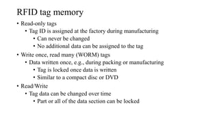 RFID tag memory
• Read-only tags
• Tag ID is assigned at the factory during manufacturing
• Can never be changed
• No additional data can be assigned to the tag
• Write once, read many (WORM) tags
• Data written once, e.g., during packing or manufacturing
• Tag is locked once data is written
• Similar to a compact disc or DVD
• Read/Write
• Tag data can be changed over time
• Part or all of the data section can be locked
 