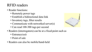 RFID readers
• Reader functions:
• Remotely power tags
• Establish a bidirectional data link
• Inventory tags, filter results
• Communicate with networked server(s)
• Can read 100-300 tags per second
• Readers (interrogators) can be at a fixed point such as
• Entrance/exit
• Point of sale
• Readers can also be mobile/hand-held
 