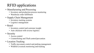 RFID applications
• Manufacturing and Processing
• Inventory and production process monitoring
• Warehouse order fulfillment
• Supply Chain Management
• Inventory tracking systems
• Logistics management
• Retail
• Inventory control and customer insight
• Auto checkout with reverse logistics
• Security
• Access control
• Counterfeiting and Theft control/prevention
• Location Tracking
• Traffic movement control and parking management
• Wildlife/Livestock monitoring and tracking
 