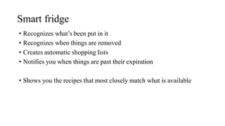 Smart fridge
• Recognizes what’s been put in it
• Recognizes when things are removed
• Creates automatic shopping lists
• Notifies you when things are past their expiration
• Shows you the recipes that most closely match what is available
 