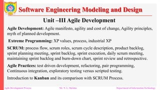 Software Engineering Modeling and Design
Unit –III Agile Development
Agile Development: Agile manifesto, agility and cost of change, Agility principles,
myth of planned development.
Extreme Programming: XP values, process, industrial XP
SCRUM: process flow, scrum roles, scrum cycle description, product backlog,
sprint planning meeting, sprint backlog, sprint execution, daily scrum meeting,
maintaining sprint backlog and burn-down chart, sprint review and retrospective.
Agile Practices: test driven development, refactoring, pair programming,
Continuous integration, exploratory testing versus scripted testing.
Introduction to Kanban and its comparison with SCRUM Process.
Agile Development Process Mr. N. L. Shelake Department of Information Technology
 