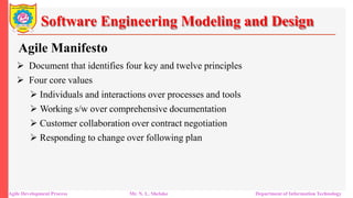 Software Engineering Modeling and Design
Agile Manifesto
 Document that identifies four key and twelve principles
 Four core values
 Individuals and interactions over processes and tools
 Working s/w over comprehensive documentation
 Customer collaboration over contract negotiation
 Responding to change over following plan
Agile Development Process Mr. N. L. Shelake Department of Information Technology
 