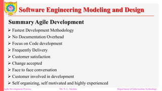Software Engineering Modeling and Design
SummaryAgile Development
 Fastest Development Methodology
 No Documentation Overhead
 Focus on Code development
 Frequently Delivery
 Customer satisfaction
 Change accepted
 Face to face conversation
 Customer involved in development
 Self organizing, self motivated and highly experienced
Agile Development Process Mr. N. L. Shelake Department of Information Technology
 