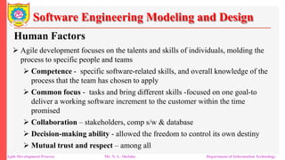 Software Engineering Modeling and Design
Human Factors
 Agile development focuses on the talents and skills of individuals, molding the
process to specific people and teams
 Competence - specific software-related skills, and overall knowledge of the
process that the team has chosen to apply
 Common focus - tasks and bring different skills -focused on one goal-to
deliver a working software increment to the customer within the time
promised
 Collaboration – stakeholders, comp s/w & database
 Decision-making ability - allowed the freedom to control its own destiny
 Mutual trust and respect – among all
Agile Development Process Mr. N. L. Shelake Department of Information Technology
 