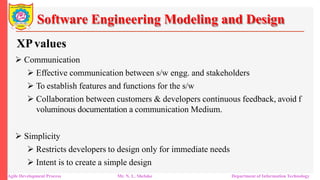 Software Engineering Modeling and Design
XPvalues
 Communication
 Effective communication between s/w engg. and stakeholders
 To establish features and functions for the s/w
 Collaboration between customers & developers continuous feedback, avoid f
voluminous documentation a communication Medium.
 Simplicity
 Restricts developers to design only for immediate needs
 Intent is to create a simple design
Agile Development Process Mr. N. L. Shelake Department of Information Technology
 