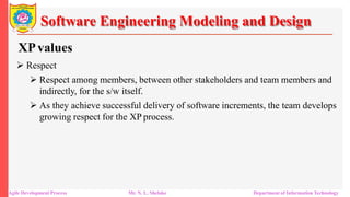 Software Engineering Modeling and Design
XPvalues
 Respect
 Respect among members, between other stakeholders and team members and
indirectly, for the s/w itself.
 As they achieve successful delivery of software increments, the team develops
growing respect for the XP process.
Agile Development Process Mr. N. L. Shelake Department of Information Technology
 