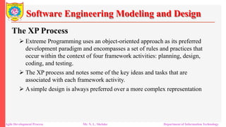 Software Engineering Modeling and Design
The XP Process
 Extreme Programming uses an object-oriented approach as its preferred
development paradigm and encompasses a set of rules and practices that
occur within the context of four framework activities: planning, design,
coding, and testing.
 The XP process and notes some of the key ideas and tasks that are
associated with each framework activity.
 Asimple design is always preferred over a more complex representation
Agile Development Process Mr. N. L. Shelake Department of Information Technology
 