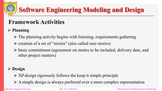 Software Engineering Modeling and Design
Framework Activities
 Planning
 The planning activity begins with listening, requirements gathering
 creation of a set of “stories” (also called user stories)
 basic commitment (agreement on stories to be included, delivery date, and
other project matters)
 Design
 XP design rigorously follows the keep it simple principle
 Asimple design is always preferred over a more complex representation
Agile Development Process Mr. N. L. Shelake Department of Information Technology
 
