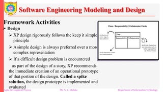 Software Engineering Modeling and Design
Framework Activities
 Design
 XP design rigorously follows the keep it simple
principle
 Asimple design is always preferred over a more
complex representation
 If a difficult design problem is encountered
as part of the design of a story, XP recommends
the immediate creation of an operational prototype
of that portion of the design. Called a spike
solution, the design prototype is implemented and
evaluated
Agile Development Process Mr. N. L. Shelake Department of Information Technology
 