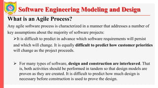 Software Engineering Modeling and Design
What is an Agile Process?
Any agile software process is characterized in a manner that addresses a number of
key assumptions about the majority of software projects:
It is difficult to predict in advance which software requirements will persist
and which will change. It is equally difficult to predict how customer priorities
will change as the project proceeds.
 For many types of software, design and construction are interleaved. That
is, both activities should be performed in tandem so that design models are
proven as they are created. It is difficult to predict how much design is
necessary before construction is used to prove the design.
 