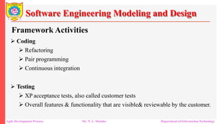 Software Engineering Modeling and Design
Framework Activities
 Coding
 Refactoring
 Pair programming
 Continuous integration
 Testing
 XP acceptance tests, also called customer tests
 Overall features & functionality that are visible& reviewable by the customer.
Agile Development Process Mr. N. L. Shelake Department of Information Technology
 