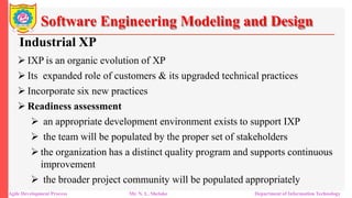 Software Engineering Modeling and Design
Industrial XP
 IXP is an organic evolution of XP
 Its expanded role of customers & its upgraded technical practices
 Incorporate six new practices
 Readiness assessment
 an appropriate development environment exists to support IXP
 the team will be populated by the proper set of stakeholders
 the organization has a distinct quality program and supports continuous
improvement
 the broader project community will be populated appropriately
Agile Development Process Mr. N. L. Shelake Department of Information Technology
 
