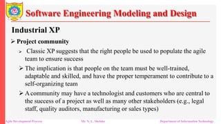 Software Engineering Modeling and Design
Industrial XP
 Project community
 Classic XP suggests that the right people be used to populate the agile
team to ensure success
 The implication is that people on the team must be well-trained,
adaptable and skilled, and have the proper temperament to contribute to a
self-organizing team
 Acommunity may have a technologist and customers who are central to
the success of a project as well as many other stakeholders (e.g., legal
staff, quality auditors, manufacturing or sales types)
Agile Development Process Mr. N. L. Shelake Department of Information Technology
 