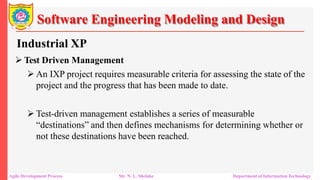 Software Engineering Modeling and Design
Industrial XP
 Test Driven Management
 An IXP project requires measurable criteria for assessing the state of the
project and the progress that has been made to date.
 Test-driven management establishes a series of measurable
“destinations” and then defines mechanisms for determining whether or
not these destinations have been reached.
Agile Development Process Mr. N. L. Shelake Department of Information Technology
 