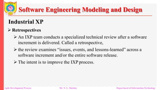 Software Engineering Modeling and Design
Industrial XP
 Retrospectives
 An IXP team conducts a specialized technical review after a software
increment is delivered. Called a retrospective,
 the review examines “issues, events, and lessons-learned” across a
software increment and/or the entire software release.
 The intent is to improve the IXP process.
Agile Development Process Mr. N. L. Shelake Department of Information Technology
 