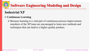 Software Engineering Modeling and Design
Industrial XP
 Continuous Learning
 Because learning is a vital part of continuous process improvement,
members of the XP team are encouraged to learn new methods and
techniques that can lead to a higher quality product.
Agile Development Process Mr. N. L. Shelake Department of Information Technology
 