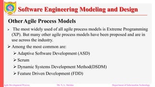 Software Engineering Modeling and Design
OtherAgile Process Models
 The most widely used of all agile process models is Extreme Programming
(XP). But many other agile process models have been proposed and are in
use across the industry.
 Among the most common are:
 Adaptive Software Development (ASD)
 Scrum
 Dynamic Systems Development Method(DSDM)
 Feature Driven Development (FDD)
Agile Development Process Mr. N. L. Shelake Department of Information Technology
 