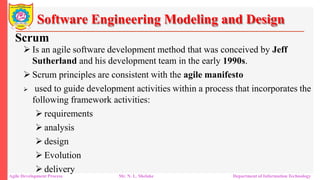 Software Engineering Modeling and Design
Scrum
 Is an agile software development method that was conceived by Jeff
Sutherland and his development team in the early 1990s.
 Scrum principles are consistent with the agile manifesto
 used to guide development activities within a process that incorporates the
following framework activities:
 requirements
 analysis
 design
 Evolution
 delivery
Agile Development Process Mr. N. L. Shelake Department of Information Technology
 