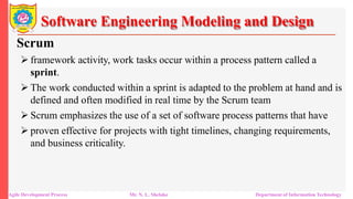 Software Engineering Modeling and Design
Scrum
 framework activity, work tasks occur within a process pattern called a
sprint.
 The work conducted within a sprint is adapted to the problem at hand and is
defined and often modified in real time by the Scrum team
 Scrum emphasizes the use of a set of software process patterns that have
 proven effective for projects with tight timelines, changing requirements,
and business criticality.
Agile Development Process Mr. N. L. Shelake Department of Information Technology
 