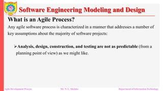 Software Engineering Modeling and Design
What is an Agile Process?
Any agile software process is characterized in a manner that addresses a number of
key assumptions about the majority of software projects:
Analysis, design, construction, and testing are not as predictable (from a
planning point of view) as we might like.
Agile Development Process Mr. N. L. Shelake Department of Information Technology
 