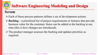 Software Engineering Modeling and Design
Scrum
 Each of these process patterns defines a set of development actions:
 Backlog—a prioritized list of project requirements or features that provide
business value for the customer. Items can be added to the backlog at any
time (this is how changes are introduced).
 The product manager assesses the backlog and updates priorities as
required.
Agile Development Process Mr. N. L. Shelake Department of Information Technology
 