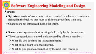 Software Engineering Modeling and Design
Scrum
 Sprints—consist of work units that are required to achieve a requirement
defined in the backlog that must be fit into a predefined time-box.
 Changes are not introduced during the sprint.
 Scrum meetings—are short meetings held daily by the Scrum team.
 Three key questions are asked and answered by all team members :
 What did you do since the last team meeting?
 What obstacles are you encountering?
 What do you plan to accomplish by the next team meeting?
Agile Development Process Mr. N. L. Shelake Department of Information Technology
 