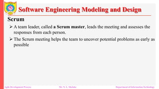 Software Engineering Modeling and Design
Scrum
 A team leader, called a Scrum master, leads the meeting and assesses the
responses from each person.
 The Scrum meeting helps the team to uncover potential problems as early as
possible
Agile Development Process Mr. N. L. Shelake Department of Information Technology
 