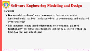 Software Engineering Modeling and Design
Scrum
 Demos—deliver the software increment to the customer so that
functionality that has been implemented can be demonstrated and evaluated
by the customer.
 It is important to note that the demo may not contain all planned
functionality, but rather those functions that can be delivered within the
time-box that was established
Agile Development Process Mr. N. L. Shelake Department of Information Technology
 