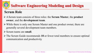 Software Engineering Modeling and Design
Scrum Role
 AScrum team consists of three roles: the Scrum Master, the product
owner, and the development team.
 While there is only one Scrum Master and one product owner, there are
generally several development team members.
 Scrum teams are small.
 The Scrum Guide recommends 10 or fewer total members to ensure optimal
communication and productivity
Agile Development Process Mr. N. L. Shelake Department of Information Technology
 