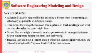 Software Engineering Modeling and Design
Scrum Master
 AScrum Master is responsible for ensuring a Scrum team is operating as
effectively as possible with Scrum values.
 This means they keep the team on track, plan and lead meetings, and work
out any obstacles the team might face
 Scrum Masters might also work in a larger role within an organization to
help it incorporate Scrum concepts into their work.
 Because they are both a leader and a behind-the-scenes supporter, they are
often described as the “servant leader” of the Scrum team.
Agile Development Process Mr. N. L. Shelake Department of Information Technology
 