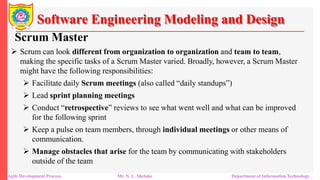 Software Engineering Modeling and Design
Scrum Master
 Scrum can look different from organization to organization and team to team,
making the specific tasks of a Scrum Master varied. Broadly, however, a Scrum Master
might have the following responsibilities:
 Facilitate daily Scrum meetings (also called “daily standups”)
 Lead sprint planning meetings
 Conduct “retrospective” reviews to see what went well and what can be improved
for the following sprint
 Keep a pulse on team members, through individual meetings or other means of
communication.
 Manage obstacles that arise for the team by communicating with stakeholders
outside of the team
Agile Development Process Mr. N. L. Shelake Department of Information Technology
 