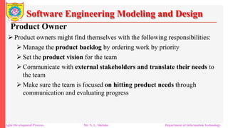 Software Engineering Modeling and Design
Product Owner
 Product owners might find themselves with the following responsibilities:
 Manage the product backlog by ordering work by priority
 Set the product vision for the team
 Communicate with external stakeholders and translate their needs to
the team
 Make sure the team is focused on hitting product needs through
communication and evaluating progress
Agile Development Process Mr. N. L. Shelake Department of Information Technology
 